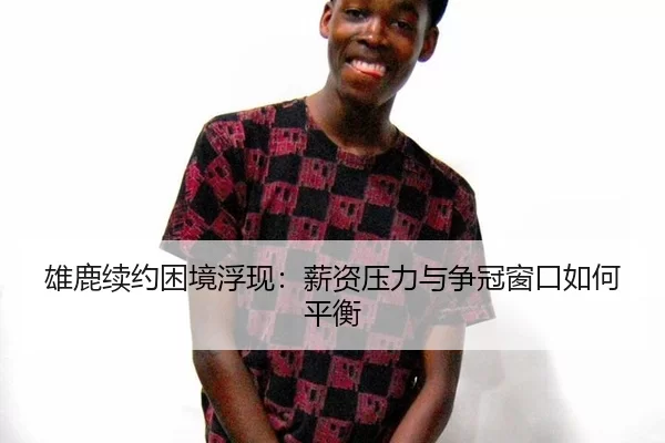 雄鹿续约困境浮现：薪资压力与争冠窗口如何平衡
